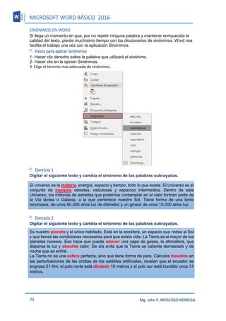 MICROSOFT WORD BÁSICO 2016
72 Mg. John P. MOSCOSO NORIEGA
SINÓNIMOS EN WORD
Si llega un momento en que, por no repetir ninguna palabra y mantener enriquecida la
calidad del texto, pierde muchísimo tiempo con los diccionarios de sinónimos. Word nos
facilita el trabajo una vez con la aplicación Sinónimos.
 Pasos para aplicar Sinónimos
1- Hacer clic derecho sobre la palabra que utilizará el sinónimo.
2- Hacer clic en la opción Sinónimos.
3- Elige el término más adecuado de sinónimos.
 Ejercicio 1
Digitar el siguiente texto y cambia el sinónimo de las palabras subrayadas.
El universo es la materia, energía, espacio y tiempo, todo lo que existe. El Universo es el
conjunto de cuerpos celestes, nebulosas y espacios intermedios. Dentro de este
Universo, los millones de estrellas que podemos contemplar en el cielo forman parte de
la Vía láctea o Galaxia, a la que pertenece nuestro Sol. Tiene forma de una lente
biconvexa, de unos 80.000 años luz de diámetro y un grosor de unos 15.000 años luz.
 Ejercicio 2
Digitar el siguiente texto y cambia el sinónimo de las palabras subrayadas.
Es nuestro planeta y el único habitado. Está en la exosfera, un espacio que rodea al Sol
y que tienes las condiciones necesarias para que exista vida. La Tierra es el mayor de los
planetas rocosos. Eso hace que pueda retener una capa de gases, la atmosfera, que
dispersa la luz y absorbe calor. De día evita que la Tierra se caliente demasiado y de
noche que se enfrié.
La Tierra no es una esfera perfecta, sino que tiene forma de pera. Cálculos basados en
las perturbaciones de las orbitas de los satélites artificiales, revelan que el ecuador se
engrosa 21 Km; el polo norte está dilatado 10 metros y el polo sur está hundido unos 31
metros.
 
