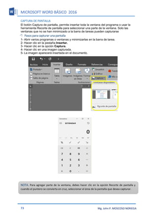 MICROSOFT WORD BÁSICO 2016
73 Mg. John P. MOSCOSO NORIEGA
CAPTURA DE PANTALLA
El botón Captura de pantalla, permite insertar toda la ventana del programa o usar la
herramienta Recorte de pantalla para seleccionar una parte de la ventana. Solo las
ventanas que no se han minimizado a la barra de tareas pueden capturarse
 Pasos para capturar una pantalla
1- Abrir varios programas o ventanas y minimizarlas en la barra de tarea.
2- Hacer clic en la pestaña Insertar.
3- Hacer clic en la opción Captura.
4- Hacer clic en una imagen capturada.
5- La imagen aparecerá insertada en el documento.
NOTA. Para agregar parte de la ventana, debes hacer clic en la opción Recorte de pantalla y
cuando el puntero se convierta en cruz, seleccionar el área de la pantalla que desea capturar.
 