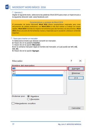 MICROSOFT WORD BÁSICO 2016
77 Mg. John P. MOSCOSO NORIEGA
 Ejercicio 1:
Digitar el siguiente texto, selecciona las palabras Word 2016 para crear un hipervínculo a
la siguiente dirección web: www.facebook.com
Características y ventajas de Word 2016
El procesador de textos Microsoft Word 2016 ofrece características mejoradas para crear
documentos de calidad profesional, con Word 2016 es más fácil realizar su trabajo con mayor
rapidez. Word 2016 le brinda las mejores herramientas para dar formato a los documentos. Word
2016 ofrece una serie de herramientas nuevas y mejoradas que le ayudarán a destacar contenido
importan.
 Pasos para insertar un marcador
1- Selecciona el texto que deseas convertir en marcador.
2- Hacer clic en la pestaña Insertar.
3- Hacer clic en la opción Marcador.
4- En la ventana marcador digita el nombre del marcador, el cual puede ser m1, m2,
m3, etc.
5- Hacer clic en la opción Agregar.
 