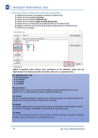MICROSOFT WORD BÁSICO 2016
78 Mg. John P. MOSCOSO NORIEGA
 Pasos para insertar un hipervínculo dentro de un documento
1- Selecciona el texto que deseas convertir en hipervínculo.
2- Hacer clic en la pestaña Insertar.
3- Hacer clic en la opción Hipervínculo.
4- Hacer cli en la opción Lugar de este documento.
5- Hacer clic en un marcador para seleccionarlo con el hipervínculo.
6- Digitar un término en la barra de texto para relacionarlo con el hipervínculo.
7- Hacer clic en aceptar.
 Ejercicio 2:
Digitar el siguiente texto, primero crear marcadores en los subtítulos, luego crear los
hipervínculos en los textos que están numerados, cada uno a su respectivo tema.
EL ORGANO DEL OJO
1- El ojo humano
2- La cornea
3- La pupila
4- La retina
El ojo humano
Llamado globo ocular, es una estructura esférica de aproximadamente 2.5 cm de
diámetro con un abombamiento sobre la superficie delantera.
La córnea
Es una membrana resistente, a través de la cual la luz penetra en el interior del ojo. Por
detrás, hay una cámara llena de fluido claro y húmedo.
La pupila
Su tamaño depende de un músculo que lo rodea, aumentando o disminuyendo cuando
se contrae o se relaja, controlando la cantidad de luz que entra al ojo.
La retina
Es una capa compleja compuesta sobre todo por las células nerviosas. Las células receptoras
sensibles a la luz se encuentran en su superficie exterior.
 