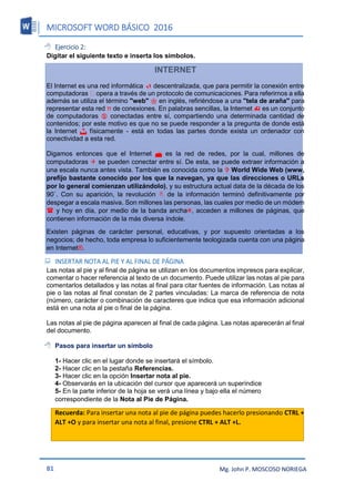 MICROSOFT WORD BÁSICO 2016
81 Mg. John P. MOSCOSO NORIEGA
 Ejercicio 2:
Digitar el siguiente texto e inserta los símbolos.
INTERNET
El Internet es una red informática  descentralizada, que para permitir la conexión entre
computadoras opera a través de un protocolo de comunicaciones. Para referirnos a ella
además se utiliza el término "web"  en inglés, refiriéndose a una "tela de araña" para
representar esta red π de conexiones. En palabras sencillas, la Internet  es un conjunto
de computadoras  conectadas entre sí, compartiendo una determinada cantidad de
contenidos; por este motivo es que no se puede responder a la pregunta de donde está
la Internet  físicamente - está en todas las partes donde exista un ordenador con
conectividad a esta red.
Digamos entonces que el Internet  es la red de redes, por la cual, millones de
computadoras  se pueden conectar entre sí. De esta, se puede extraer información a
una escala nunca antes vista. También es conocida como la  World Wide Web (www,
prefijo bastante conocido por los que la navegan, ya que las direcciones o URLs
por lo general comienzan utilizándolo), y su estructura actual data de la década de los
90`. Con su aparición, la revolución  de la información terminó definitivamente por
despegar a escala masiva. Son millones las personas, las cuales por medio de un módem
 y hoy en día, por medio de la banda ancha, acceden a millones de páginas, que
contienen información de la más diversa índole.
Existen páginas de carácter personal, educativas, y por supuesto orientadas a los
negocios; de hecho, toda empresa lo suficientemente teologizada cuenta con una página
en Internet®.
 INSERTAR NOTA AL PIE Y AL FINAL DE PÁGINA
Las notas al pie y al final de página se utilizan en los documentos impresos para explicar,
comentar o hacer referencia al texto de un documento. Puede utilizar las notas al pie para
comentarlos detallados y las notas al final para citar fuentes de información. Las notas al
pie o las notas al final constan de 2 partes vinculadas: La marca de referencia de nota
(número, carácter o combinación de caracteres que indica que esa información adicional
está en una nota al pie o final de la página.
Las notas al pie de página aparecen al final de cada página. Las notas aparecerán al final
del documento.
 Pasos para insertar un símbolo
1- Hacer clic en el lugar donde se insertará el símbolo.
2- Hacer clic en la pestaña Referencias.
3- Hacer clic en la opción Insertar nota al pie.
4- Observarás en la ubicación del cursor que aparecerá un superíndice
5- En la parte inferior de la hoja se verá una línea y bajo ella el número
correspondiente de la Nota al Pie de Página.
Recuerda: Para insertar una nota al pie de página puedes hacerlo presionando CTRL +
ALT +O y para insertar una nota al final, presione CTRL + ALT +L.
 