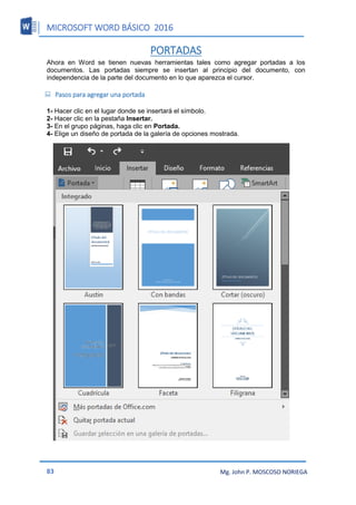 MICROSOFT WORD BÁSICO 2016
83 Mg. John P. MOSCOSO NORIEGA
PORTADAS
Ahora en Word se tienen nuevas herramientas tales como agregar portadas a los
documentos. Las portadas siempre se insertan al principio del documento, con
independencia de la parte del documento en lo que aparezca el cursor.
 Pasos para agregar una portada
1- Hacer clic en el lugar donde se insertará el símbolo.
2- Hacer clic en la pestaña Insertar.
3- En el grupo páginas, haga clic en Portada.
4- Elige un diseño de portada de la galería de opciones mostrada.
 