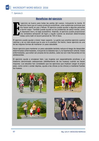 MICROSOFT WORD BÁSICO 2016
87 Mg. John P. MOSCOSO NORIEGA
 Ejercicio 3:
Beneficios del ejercicio
l ejercicio es bueno para todas las partes del cuerpo, incluyendo la mente. El
ejercicio hace que el cuerpo produzca endorfinas, unas sustancias químicas que
nos hacen sentir en paz y felices. El ejercicio puede ayudar a algunas personas
a dormir mejor. También puede ayudar en los problemas de salud mental, como
la depresión leve y la baja autoestima. Además, el ejercicio puede proporcionar
una verdadera sensación de logro y orgullo cuando se alcanzan determinadas
metas como batir el record personal de 100 m lisos.
El ejercicio puede ayudar a tener mejor aspecto. La gente que practica ejercicio quema
calorías y se ve más enjuta que la que no lo practica. De hecho, hacer ejercicio es una
de las mejores formas de mantener un peso saludable.
Hacer ejercicio para mantener un peso saludable también reduce el riesgo de desarrollar
determinadas enfermedades, incluyendo la diabetes tipo 2 y la hipertensión arterial. Estas
enfermedades, que solían ser propias de los adultos, cada vez son más frecuentes en los
adolescentes.
El ejercicio ayuda a envejecer bien. Las mujeres son especialmente proclives a un
trastorno denominado osteoporosis (debilitamiento de los huesos) cuando se hacen
mayores. Los estudios han constatado que los ejercicios que implican cargar el propio
peso, como correr o andar deprisa, ayuda a las chicas (a los chicos) a mantener fuertes
los huesos.
E
 