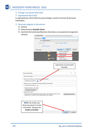 MICROSOFT WORD BÁSICO 2016
103 Mg. John P. MOSCOSO NORIEGA
 Proteger una hoja de Word 2016
 Seguridad de Word 2016
La seguridad que ofrece Word es para proteger nuestros archivos de personas
indeseables.
 Pasos para asegurar un documento:
 Archivo
 Seleccionamos Guardar Como
 Examinar/herramientas/Opciones Generales y nos aparecerá la siguiente
ventana.
Ingresamos la contraseña
deseada.
NOTA: No olvidar que
tienes que poner la misma
contraseña. Después dar
Aceptar y Guardar.
 