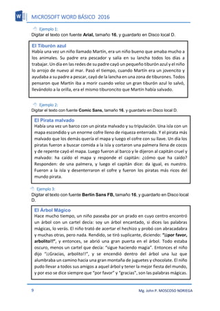 MICROSOFT WORD BÁSICO 2016
9 Mg. John P. MOSCOSO NORIEGA
 Ejemplo 1:
Digitar el texto con fuente Arial, tamaño 16, y guardarlo en Disco local D.
 Ejemplo 2:
Digitar el texto con fuente Comic Sans, tamaño 16, y guardarlo en Disco local D.
 Ejemplo 3:
Digitar el texto con fuente Berlín Sans FB, tamaño 16, y guardarlo en Disco local
D.
El Tiburón azul
Había una vez un niño llamado Martín, era un niño bueno que amaba mucho a
los animales. Su padre era pescador y salía en su lancha todos los días a
trabajar. Un día en las redes de su padre cayó un pequeño tiburón azul y el niño
lo arrojo de nuevo al mar. Pasó el tiempo, cuando Martín era un jovencito y
ayudaba a su padre a pescar, cayó de la lancha en una zona de tiburones. Todos
pensaron que Martín iba a morir cuando veloz un gran tiburón azul lo salvó,
llevándolo a la orilla, era el mismo tiburoncito que Martín había salvado.
El Pirata malvado
Había una vez un barco con un pirata malvado y su tripulación. Una isla con un
mapa escondido y un enorme cofre lleno de riqueza enterrado. Y el pirata más
malvado que los demás quería el mapa y luego el cofre con su llave. Un día los
piratas fueron a buscar comida a la isla y cortaron una palmera llena de cocos
y de repente cayó el mapa. Luego fueron al barco y le dijeron al capitán cruel y
malvado: ha caído el mapa y responde el capitán: ¿cómo que ha caído?
Responden: de una palmera, y luego el capitán dice: da igual, es nuestro.
Fueron a la isla y desenterraron el cofre y fueron los piratas más ricos del
mundo pirata.
El Árbol Mágico
Hace mucho tiempo, un niño paseaba por un prado en cuyo centro encontró
un árbol con un cartel decía: soy un árbol encantado, si dices las palabras
mágicas, lo verás. El niño trató de acertar el hechizo y probó con abracadabra
y muchas otras, pero nada. Rendido, se tiró suplicante, diciendo: “¡¡por favor,
arbolito!!”, y entonces, se abrió una gran puerta en el árbol. Todo estaba
oscuro, menos un cartel que decía: “sigue haciendo magia”. Entonces el niño
dijo “¡¡Gracias, arbolito!!”, y se encendió dentro del árbol una luz que
alumbraba un camino hacia una gran montaña de juguetes y chocolate. El niño
pudo llevar a todos sus amigos a aquel árbol y tener la mejor fiesta del mundo,
y por eso se dice siempre que “por favor” y “gracias”, son las palabras mágicas.
 