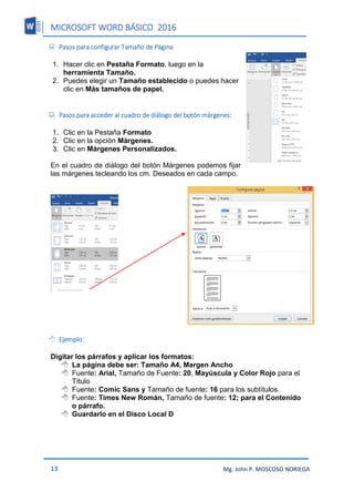 MICROSOFT WORD BÁSICO 2016
13 Mg. John P. MOSCOSO NORIEGA
 Pasos para configurar Tamaño de Página
1. Hacer clic en Pestaña Formato, luego en la
herramienta Tamaño.
2. Puedes elegir un Tamaño establecido o puedes hacer
clic en Más tamaños de papel.
 Pasos para acceder al cuadro de diálogo del botón márgenes:
1. Clic en la Pestaña Formato
2. Clic en la opción Márgenes.
3. Clic en Márgenes Personalizados.
En el cuadro de diálogo del botón Márgenes podemos fijar
las márgenes tecleando los cm. Deseados en cada campo.
 Ejemplo:
Digitar los párrafos y aplicar los formatos:
 La página debe ser: Tamaño A4, Margen Ancho
 Fuente: Arial, Tamaño de Fuente: 20, Mayúscula y Color Rojo para el
Título
 Fuente: Comic Sans y Tamaño de fuente: 16 para los subtítulos.
 Fuente: Times New Román, Tamaño de fuente: 12; para el Contenido
o párrafo.
 Guardarlo en el Disco Local D
 