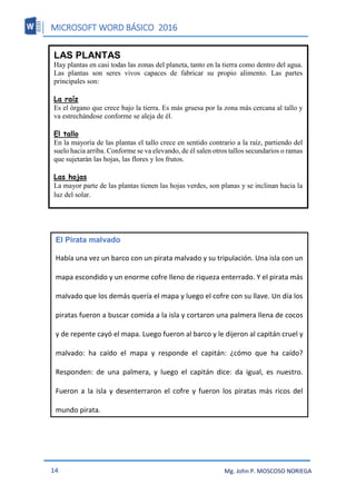 MICROSOFT WORD BÁSICO 2016
14 Mg. John P. MOSCOSO NORIEGA
LAS PLANTAS
Hay plantas en casi todas las zonas del planeta, tanto en la tierra como dentro del agua.
Las plantas son seres vivos capaces de fabricar su propio alimento. Las partes
principales son:
La raíz
Es el órgano que crece bajo la tierra. Es más gruesa por la zona más cercana al tallo y
va estrechándose conforme se aleja de él.
El tallo
En la mayoría de las plantas el tallo crece en sentido contrario a la raíz, partiendo del
suelo hacia arriba. Conforme se va elevando, de él salen otros tallos secundarios o ramas
que sujetarán las hojas, las flores y los frutos.
Las hojas
La mayor parte de las plantas tienen las hojas verdes, son planas y se inclinan hacia la
luz del solar.
El Pirata malvado
Había una vez un barco con un pirata malvado y su tripulación. Una isla con un
mapa escondido y un enorme cofre lleno de riqueza enterrado. Y el pirata más
malvado que los demás quería el mapa y luego el cofre con su llave. Un día los
piratas fueron a buscar comida a la isla y cortaron una palmera llena de cocos
y de repente cayó el mapa. Luego fueron al barco y le dijeron al capitán cruel y
malvado: ha caído el mapa y responde el capitán: ¿cómo que ha caído?
Responden: de una palmera, y luego el capitán dice: da igual, es nuestro.
Fueron a la isla y desenterraron el cofre y fueron los piratas más ricos del
mundo pirata.
 