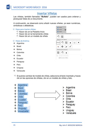 MICROSOFT WORD BÁSICO 2016
21 Mg. John P. MOSCOSO NORIEGA
Insertar Viñetas
Las viñetas, también llamadas “Bullets”, pueden ser usados para ordenar y
jerarquizar listas de un documento.
A continuación, se observará como añadir nuevas viñetas, ya sean numéricas,
simbólicas o alfabéticas.
 Pasos para insertar viñetas:
 Hacer clic en la Pestaña Inicio
 Hacer clic en la herramienta viñeta
 Hacer clic en un modelo de viñeta
 Países de América
Argentina
Brasil
Bolivia
Colombia
Chile
Ecuador
Paraguay
Perú
Uruguay
Venezuela
 Si quieres cambiar de modelo de viñeta, selecciona el texto insertado y haces
clic en las opciones de viñetas, clic en un modelo de viñeta y listo.
 