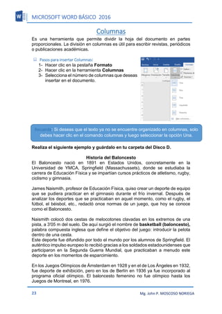 MICROSOFT WORD BÁSICO 2016
23 Mg. John P. MOSCOSO NORIEGA
Columnas
Es una herramienta que permite dividir la hoja del documento en partes
proporcionales. La división en columnas es útil para escribir revistas, periódicos
o publicaciones académicas.
 Pasos para insertar Columnas:
1- Hacer clic en la pestaña Formato
2- Hacer clic en la herramienta Columnas
3- Selecciona el número de columnas que deseas
insertar en el documento.
Realiza el siguiente ejemplo y guárdalo en tu carpeta del Disco D.
Historia del Baloncesto
El Baloncesto nació en 1891 en Estados Unidos, concretamente en la
Universidad de YMCA, Springfield (Massachussets), donde se estudiaba la
carrera de Educación Física y se impartían cursos prácticos de atletismo, rugby,
ciclismo y gimnasia.
James Naismith, profesor de Educación Física, quiso crear un deporte de equipo
que se pudiera practicar en el gimnasio durante el frío invernal. Después de
analizar los deportes que se practicaban en aquel momento, como el rugby, el
fútbol, el béisbol, etc., redactó once normas de un juego, que hoy se conoce
como el Baloncesto.
Naismith colocó dos cestas de melocotones clavadas en los extremos de una
pista, a 3'05 m del suelo. De aquí surgió el nombre de basketball (baloncesto),
palabra compuesta inglesa que define el objetivo del juego: introducir la pelota
dentro de una cesta.
Este deporte fue difundido por todo el mundo por los alumnos de Springfield. El
auténtico impulso europeo lo recibió gracias a los soldados estadounidenses que
participaron en la Segunda Guerra Mundial, que practicaban a menudo este
deporte en los momentos de esparcimiento.
En los Juegos Olímpicos de Ámsterdam en 1928 y en el de Los Ángeles en 1932,
fue deporte de exhibición, pero en los de Berlín en 1936 ya fue incorporado al
programa oficial olímpico. El baloncesto femenino no fue olímpico hasta los
Juegos de Montreal, en 1976.
Recuerda: Si deseas que el texto ya no se encuentre organizado en columnas, solo
debes hacer clic en el comando columnas y luego seleccionar la opción Una.
 