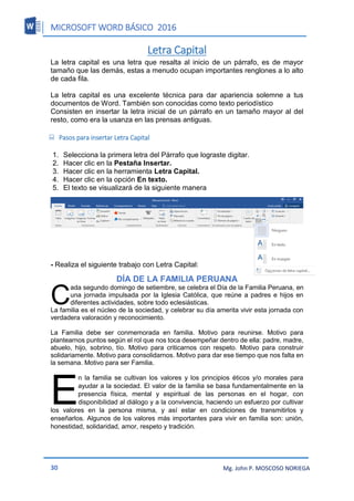 MICROSOFT WORD BÁSICO 2016
30 Mg. John P. MOSCOSO NORIEGA
Letra Capital
La letra capital es una letra que resalta al inicio de un párrafo, es de mayor
tamaño que las demás, estas a menudo ocupan importantes renglones a lo alto
de cada fila.
La letra capital es una excelente técnica para dar apariencia solemne a tus
documentos de Word. También son conocidas como texto periodístico
Consisten en insertar la letra inicial de un párrafo en un tamaño mayor al del
resto, como era la usanza en las prensas antiguas.
 Pasos para insertar Letra Capital
1. Selecciona la primera letra del Párrafo que lograste digitar.
2. Hacer clic en la Pestaña Insertar.
3. Hacer clic en la herramienta Letra Capital.
4. Hacer clic en la opción En texto.
5. El texto se visualizará de la siguiente manera
- Realiza el siguiente trabajo con Letra Capital:
DÍA DE LA FAMILIA PERUANA
ada segundo domingo de setiembre, se celebra el Día de la Familia Peruana, en
una jornada impulsada por la Iglesia Católica, que reúne a padres e hijos en
diferentes actividades, sobre todo eclesiásticas.
La familia es el núcleo de la sociedad, y celebrar su día amerita vivir esta jornada con
verdadera valoración y reconocimiento.
La Familia debe ser conmemorada en familia. Motivo para reunirse. Motivo para
plantearnos puntos según el rol que nos toca desempeñar dentro de ella: padre, madre,
abuelo, hijo, sobrino, tío. Motivo para criticarnos con respeto. Motivo para construir
solidariamente. Motivo para consolidarnos. Motivo para dar ese tiempo que nos falta en
la semana. Motivo para ser Familia.
n la familia se cultivan los valores y los principios éticos y/o morales para
ayudar a la sociedad. El valor de la familia se basa fundamentalmente en la
presencia física, mental y espiritual de las personas en el hogar, con
disponibilidad al diálogo y a la convivencia, haciendo un esfuerzo por cultivar
los valores en la persona misma, y así estar en condiciones de transmitirlos y
enseñarlos. Algunos de los valores más importantes para vivir en familia son: unión,
honestidad, solidaridad, amor, respeto y tradición.
C
E
 