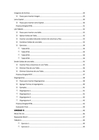 Imágenes de Archivo................................................................................................................... 29
 Pasos para Insertar Imagen............................................................................................. 29
Letra Capital ................................................................................................................................ 30
 Pasos para insertar Letra Capital..................................................................................... 30
Práctica Dirigida N°06.............................................................................................................. 31
LAS TABLAS.................................................................................................................................. 32
 Pasos para insertar una tabla.......................................................................................... 32
 Aplicar Estilos de Tabla.................................................................................................... 32
 Insertar una tabla indicando número de columnas y filas.............................................. 33
 Combinar Celdas de una tabla ........................................................................................ 33
 Ejercicios.......................................................................................................................... 34
 Tabla N°01................................................................................................................... 34
 Tabla N°02................................................................................................................... 34
 Tabla N°03................................................................................................................... 34
 Tabla N°04................................................................................................................... 34
Dividir Celdas de una tabla.......................................................................................................... 35
 Insertar Filas y Columnas en una Tabla........................................................................... 35
 Eliminar Filas de una Tabla.............................................................................................. 36
 Eliminar Columnas de una Tabla..................................................................................... 36
Práctica Dirigida N°07.............................................................................................................. 37
Organigramas.............................................................................................................................. 38
 Pasos para insertar Organigramas .................................................................................. 38
 Agregar Formas al organigrama...................................................................................... 40
 Ejemplos.......................................................................................................................... 41
 Organigrama 1................................................................................................................. 41
 Organigrama 2................................................................................................................. 41
 Organigrama 3................................................................................................................. 42
 Organigrama 4................................................................................................................. 42
Práctica Dirigida N°08.............................................................................................................. 43
Evaluación Final....................................................................................................................... 44
UNIDAD II............................................................................................................................... 46
PRACTICAS............................................................................................................................... 46
Repasando Word I....................................................................................................................... 47
TABLAS II...................................................................................................................................... 49
 Ejercicio 1: ................................................................................................................... 49
 Ejercicio 2: ................................................................................................................... 49
 