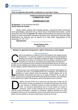 MICROSOFT WORD BÁSICO 2016
44 Mg. John P. MOSCOSO NORIEGA
Evaluación Final
Crear el siguiente documento y mostrarlo en una hoja 4 veces.
1. Realizar la siguiente Composición, aplicar Columnas y Letra Capital
Día de la Primavera
ada 23 de setiembre se celebra el inicio de la estación más mágica del año:
la primavera. Y no sólo eso, también es una fecha oportuna para festejar la
amistad y la juventud. La analogía no puede ser mejor: la naturaleza renace
mostrando su armonía y la juventud, llena de energía, proyecta el mejor
momento en la vida de un ser humano para realizar todo con optimismo.
También se ve a la primavera como la estación más enamoradiza del año. El amor y la
amistad son dos palabras que siempre se tienen presentes en los discursos ofrecidos
por los colegios y demás instituciones los 23 de setiembre.
o cierto es que no son apreciaciones subjetivas sino más bien están ligadas con
la aparición del calor y el embellecimiento de la naturaleza, dos factores que
propician la mayor relación entre las personas. ¿Quién alguna vez no ha
aprovechado la primavera para salir de la ciudad al campo? Es rico salir de
paseo, aunque sea un domingo de primavera para gozar de las flores y las mariposas,
de los pajaritos que cantan más temprano, del sol que calienta, pero no quema.
igamos que hoy el Perú es un país joven que pasa por la mejor de sus
primaveras. Se sabe que estamos en una etapa de crecimiento económico
y que además la identidad nacional se está consolidando como nunca
antes. Los peruanos demostramos que el mundo puede ser nuestro si
queremos, vemos el lado optimista de las situaciones y esto nos hace
“eternos seres primaverales”, idealistas y luchadores. Sigamos dándole por el lado
amigable a todo lo que se nos presente y vamos a tener dentro de muy poco una nación
sólida como las piedras en las que se forjó el gran imperio de los Incas
C
L
D
Institución Educativa Privada
“CUMBRES DEL PERÚ”
COMUNICADO N° 025
El Agustino, 20 de diciembre del 2013
Señor Padre de Familia:
Reciba usted nuestros más cordiales saludos y esperando haber contribuido
en el aprendizaje y educación de su menor hijo en el presente año escolar, a partir
del próximo año 2014 la sección “D” estará conformada por los alumnos que hayan
tenido un mejor rendimiento académico tomando como referencia el Área de Lógico
Matemático, los alumnos que no figuran en la lista serán reagrupados en las
secciones “A”, “B” o “C”.
Atentamente,
Jhojan Ramos Vera
DIRECTOR
 