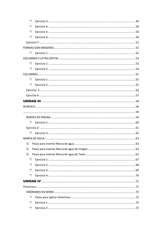 Ejercicio 3: ................................................................................................................... 49
 Ejercicio 4: ................................................................................................................... 50
 Ejercicio 5: ................................................................................................................... 50
 Ejercicio 6: ................................................................................................................... 50
Ejercicio 7:............................................................................................................................... 51
FORMAS CON IMÁGENES............................................................................................................ 52
 Ejercicio 1: ................................................................................................................... 52
COLUMNAS Y LETRA CAPITAL ..................................................................................................... 53
 Ejercicio 1: ................................................................................................................... 53
 Ejercicio 2: ................................................................................................................... 54
COLUMNAS.................................................................................................................................. 55
 Ejercicio 1: ................................................................................................................... 55
 Ejercicio 2: ................................................................................................................... 55
Ejercicio: 3............................................................................................................................... 56
Ejercicio 4:............................................................................................................................... 57
UNIDAD III ............................................................................................................................. 58
BORDES..................................................................................................................................... 58
..................................................................................................................................................... 58
BORDES DE PÁGINA................................................................................................................. 59
 Ejercicio 1: ................................................................................................................... 60
Ejercicio 2:............................................................................................................................... 61
 Ejercicio 3: ................................................................................................................... 62
MARCA DE AGUA......................................................................................................................... 63
 Pasos para insertar Marca de agua................................................................................. 63
 Pasos para insertar Marca de agua de Imagen............................................................... 63
 Pasos para insertar Marca de agua de Texto.................................................................. 65
 Ejercicio 1: ................................................................................................................... 67
 Ejercicio 2: ................................................................................................................... 68
 Ejercicio 3: ................................................................................................................... 69
 Ejercicio 4: ................................................................................................................... 70
UNIDAD IV ............................................................................................................................. 71
Sinónimos.................................................................................................................................... 71
SINÓNIMOS EN WORD............................................................................................................ 72
 Pasos para aplicar Sinónimos...................................................................................... 72
 Ejercicio 1 .................................................................................................................... 72
 Ejercicio 2 .................................................................................................................... 72
 