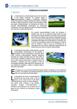 MICROSOFT WORD BÁSICO 2016
54 Mg. John P. MOSCOSO NORIEGA
Cuidemos a la naturaleza
 Ejercicio 2:
a naturaleza es un bello regalo que se nos ha hecho
a los seres humanos es nuestro deber y
responsabilidad cuidarla y protegerla, debemos
cuidar los árboles y plantas además de cuidar y proteger
la vida en todas sus formas, cuidar a los animales y evitar
que sigan extinguiéndose, la naturaleza es bella y es
nuestra responsabilidad mantenerla en excelentes
condiciones, así que debemos cuidar los bellos paisajes
que adornan el bello planeta tierra.
Es nuestra responsabilidad cuidar los bosques y
árboles que hay en el planeta porque ellos son los
pulmones de nuestro planeta, por medio de los árboles
se produce el oxígeno que nosotros necesitamos para
vivir, si no fuera por los árboles que producen grandes
cantidades de oxígeno la humanidad ya no existiría, por
lo tanto es importante cuidar de los bosques y todo lo
que se refiera a todo lo que se encuentra en la
naturaleza de esa manera estaremos garantizando la
existencia de la vida en nuestro bello planeta.
a naturaleza hace bello a este planeta y nos da
innumerables bendiciones en las plantas y
animales se han encontrado la solución para
curar muchas enfermedades además debemos
recordar los nobles animales que han sido útiles al
ser humano, caballos, bueyes o toros, burros, aves
que le dan huevos para comer y diversos tipos de
animales y plantas que hay ayudado a que la
humanidad subsista y esté todavía en existencia, así
que debemos proteger y cuidar a nuestra bella y
hermosa naturaleza.
n bosque con sus enormes árboles de hojas verdes, una playa con sus palmeras
y cocos, una pradera que parece pintada de colores por las flores que crecen en
ella, son una parte de la naturaleza.
a naturaleza es como un rompecabezas
formado por los seres vivos y los no
vivos. A los seres vivos se les llama
recursos bióticos y a los no vivos, abióticos.
Los seres vivos incluyen a las plantas,
animales, hongos, microorganismos y
también a las personas. Los no vivos son el
agua, el aire, la tierra, las montañas y hasta
las piedras.
L
L
E
L
 