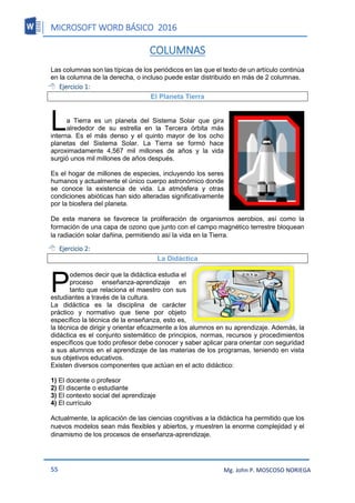 MICROSOFT WORD BÁSICO 2016
55 Mg. John P. MOSCOSO NORIEGA
COLUMNAS
Las columnas son las típicas de los periódicos en las que el texto de un artículo continúa
en la columna de la derecha, o incluso puede estar distribuido en más de 2 columnas.
 Ejercicio 1:
El Planeta Tierra
a Tierra es un planeta del Sistema Solar que gira
alrededor de su estrella en la Tercera órbita más
interna. Es el más denso y el quinto mayor de los ocho
planetas del Sistema Solar. La Tierra se formó hace
aproximadamente 4,567 mil millones de años y la vida
surgió unos mil millones de años después.
Es el hogar de millones de especies, incluyendo los seres
humanos y actualmente el único cuerpo astronómico donde
se conoce la existencia de vida. La atmósfera y otras
condiciones abióticas han sido alteradas significativamente
por la biosfera del planeta.
De esta manera se favorece la proliferación de organismos aerobios, así como la
formación de una capa de ozono que junto con el campo magnético terrestre bloquean
la radiación solar dañina, permitiendo así la vida en la Tierra.
 Ejercicio 2:
La Didáctica
odemos decir que la didáctica estudia el
proceso enseñanza-aprendizaje en
tanto que relaciona el maestro con sus
estudiantes a través de la cultura.
La didáctica es la disciplina de carácter
práctico y normativo que tiene por objeto
específico la técnica de la enseñanza, esto es,
la técnica de dirigir y orientar eficazmente a los alumnos en su aprendizaje. Además, la
didáctica es el conjunto sistemático de principios, normas, recursos y procedimientos
específicos que todo profesor debe conocer y saber aplicar para orientar con seguridad
a sus alumnos en el aprendizaje de las materias de los programas, teniendo en vista
sus objetivos educativos.
Existen diversos componentes que actúan en el acto didáctico:
1) El docente o profesor
2) El discente o estudiante
3) El contexto social del aprendizaje
4) El currículo
Actualmente, la aplicación de las ciencias cognitivas a la didáctica ha permitido que los
nuevos modelos sean más flexibles y abiertos, y muestren la enorme complejidad y el
dinamismo de los procesos de enseñanza-aprendizaje.
L
P
 