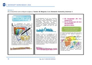 MICROSOFT WORD BÁSICO 2016
56 Mg. John P. MOSCOSO NORIEGA
Ejercicio: 3
En un documento nuevo configurar la página a: Tamaño: A4, Márgenes: 2 cm. Orientación: Horizontal y Columnas: 3
 