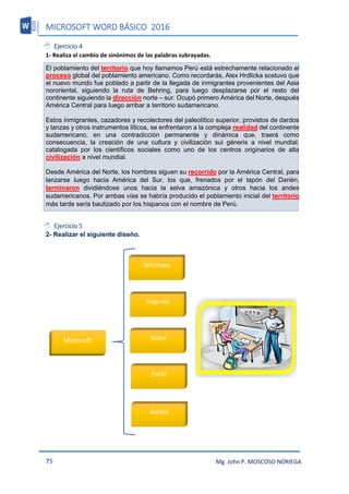 MICROSOFT WORD BÁSICO 2016
75 Mg. John P. MOSCOSO NORIEGA
 Ejercicio 4
1- Realiza el cambio de sinónimos de las palabras subrayadas.
El poblamiento del territorio que hoy llamamos Perú está estrechamente relacionado al
proceso global del poblamiento americano. Como recordarás, Alex Hrdlicka sostuvo que
el nuevo mundo fue poblado a partir de la llegada de inmigrantes provenientes del Asia
nororiental, siguiendo la ruta de Behring, para luego desplazarse por el resto del
continente siguiendo la dirección norte – sur. Ocupó primero América del Norte, después
América Central para luego arribar a territorio sudamericano.
Estos inmigrantes, cazadores y recolectores del paleolítico superior, provistos de dardos
y lanzas y otros instrumentos líticos, se enfrentaron a la compleja realidad del continente
sudamericano, en una contradicción permanente y dinámica que, traerá como
consecuencia, la creación de una cultura y civilización sui géneris a nivel mundial,
catalogada por los científicos sociales como uno de los centros originarios de alta
civilización a nivel mundial.
Desde América del Norte, los hombres siguen su recorrido por la América Central, para
lanzarse luego hacia América del Sur, los que, frenados por el tapón del Darién,
terminaron dividiéndose unos hacia la selva amazónica y otros hacia los andes
sudamericanos. Por ambas vías se habría producido el poblamiento inicial del territorio
más tarde sería bautizado por los hispanos con el nombre de Perú.
 Ejercicio 5
2- Realizar el siguiente diseño.
Microsoft
Windows
Internet
Word
Excel
Access
 