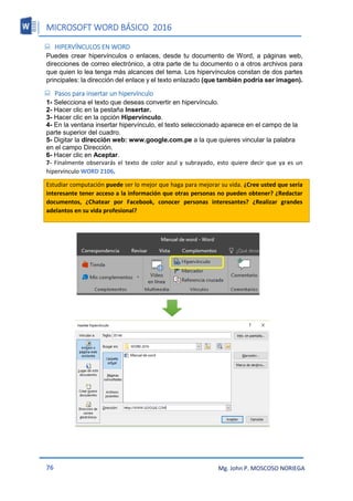 MICROSOFT WORD BÁSICO 2016
76 Mg. John P. MOSCOSO NORIEGA
 HIPERVÍNCULOS EN WORD
Puedes crear hipervínculos o enlaces, desde tu documento de Word, a páginas web,
direcciones de correo electrónico, a otra parte de tu documento o a otros archivos para
que quien lo lea tenga más alcances del tema. Los hipervínculos constan de dos partes
principales: la dirección del enlace y el texto enlazado (que también podría ser imagen).
 Pasos para insertar un hipervínculo
1- Selecciona el texto que deseas convertir en hipervínculo.
2- Hacer clic en la pestaña Insertar.
3- Hacer clic en la opción Hipervínculo.
4- En la ventana insertar hipervínculo, el texto seleccionado aparece en el campo de la
parte superior del cuadro.
5- Digitar la dirección web: www.google.com.pe a la que quieres vincular la palabra
en el campo Dirección.
6- Hacer clic en Aceptar.
7- Finalmente observarás el texto de color azul y subrayado, esto quiere decir que ya es un
hipervínculo WORD 2106.
Estudiar computación puede ser lo mejor que haga para mejorar su vida. ¿Cree usted que sería
interesante tener acceso a la información que otras personas no pueden obtener? ¿Redactar
documentos, ¿Chatear por Facebook, conocer personas interesantes? ¿Realizar grandes
adelantos en su vida profesional?
 