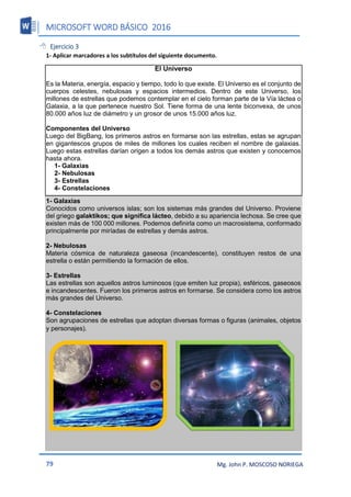 MICROSOFT WORD BÁSICO 2016
79 Mg. John P. MOSCOSO NORIEGA
 Ejercicio 3
1- Aplicar marcadores a los subtítulos del siguiente documento.
El Universo
Es la Materia, energía, espacio y tiempo, todo lo que existe. El Universo es el conjunto de
cuerpos celestes, nebulosas y espacios intermedios. Dentro de este Universo, los
millones de estrellas que podemos contemplar en el cielo forman parte de la Vía láctea o
Galaxia, a la que pertenece nuestro Sol. Tiene forma de una lente biconvexa, de unos
80.000 años luz de diámetro y un grosor de unos 15.000 años luz.
Componentes del Universo
Luego del BigBang, los primeros astros en formarse son las estrellas, estas se agrupan
en gigantescos grupos de miles de millones los cuales reciben el nombre de galaxias.
Luego estas estrellas darían origen a todos los demás astros que existen y conocemos
hasta ahora.
1- Galaxias
2- Nebulosas
3- Estrellas
4- Constelaciones
1- Galaxias
Conocidos como universos islas; son los sistemas más grandes del Universo. Proviene
del griego galaktikos; que significa lácteo, debido a su apariencia lechosa. Se cree que
existen más de 100 000 millones. Podemos definirla como un macrosistema, conformado
principalmente por miríadas de estrellas y demás astros.
2- Nebulosas
Materia cósmica de naturaleza gaseosa (incandescente), constituyen restos de una
estrella o están permitiendo la formación de ellos.
3- Estrellas
Las estrellas son aquellos astros luminosos (que emiten luz propia), esféricos, gaseosos
e incandescentes. Fueron los primeros astros en formarse. Se considera como los astros
más grandes del Universo.
4- Constelaciones
Son agrupaciones de estrellas que adoptan diversas formas o figuras (animales, objetos
y personajes).
 