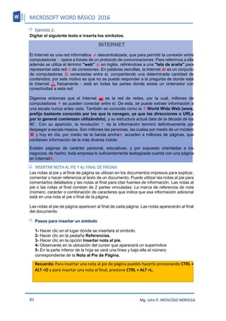 MICROSOFT WORD BÁSICO 2016
81 Mg. John P. MOSCOSO NORIEGA
 Ejercicio 2:
Digitar el siguiente texto e inserta los símbolos.
INTERNET
El Internet es una red informática  descentralizada, que para permitir la conexión entre
computadoras opera a través de un protocolo de comunicaciones. Para referirnos a ella
además se utiliza el término "web"  en inglés, refiriéndose a una "tela de araña" para
representar esta red π de conexiones. En palabras sencillas, la Internet  es un conjunto
de computadoras  conectadas entre sí, compartiendo una determinada cantidad de
contenidos; por este motivo es que no se puede responder a la pregunta de donde está
la Internet  físicamente - está en todas las partes donde exista un ordenador con
conectividad a esta red.
Digamos entonces que el Internet  es la red de redes, por la cual, millones de
computadoras  se pueden conectar entre sí. De esta, se puede extraer información a
una escala nunca antes vista. También es conocida como la  World Wide Web (www,
prefijo bastante conocido por los que la navegan, ya que las direcciones o URLs
por lo general comienzan utilizándolo), y su estructura actual data de la década de los
90`. Con su aparición, la revolución  de la información terminó definitivamente por
despegar a escala masiva. Son millones las personas, las cuales por medio de un módem
 y hoy en día, por medio de la banda ancha, acceden a millones de páginas, que
contienen información de la más diversa índole.
Existen páginas de carácter personal, educativas, y por supuesto orientadas a los
negocios; de hecho, toda empresa lo suficientemente teologizada cuenta con una página
en Internet®.
 INSERTAR NOTA AL PIE Y AL FINAL DE PÁGINA
Las notas al pie y al final de página se utilizan en los documentos impresos para explicar,
comentar o hacer referencia al texto de un documento. Puede utilizar las notas al pie para
comentarlos detallados y las notas al final para citar fuentes de información. Las notas al
pie o las notas al final constan de 2 partes vinculadas: La marca de referencia de nota
(número, carácter o combinación de caracteres que indica que esa información adicional
está en una nota al pie o final de la página.
Las notas al pie de página aparecen al final de cada página. Las notas aparecerán al final
del documento.
 Pasos para insertar un símbolo
1- Hacer clic en el lugar donde se insertará el símbolo.
2- Hacer clic en la pestaña Referencias.
3- Hacer clic en la opción Insertar nota al pie.
4- Observarás en la ubicación del cursor que aparecerá un superíndice
5- En la parte inferior de la hoja se verá una línea y bajo ella el número
correspondiente de la Nota al Pie de Página.
Recuerda: Para insertar una nota al pie de página puedes hacerlo presionando CTRL +
ALT +O y para insertar una nota al final, presione CTRL + ALT +L.
 
