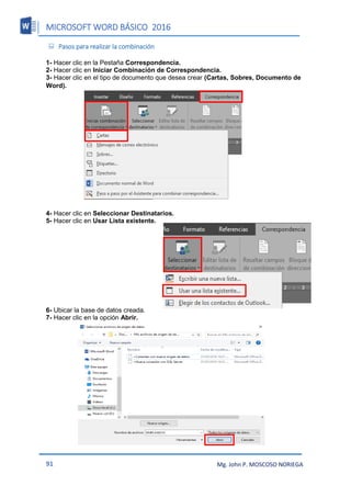 MICROSOFT WORD BÁSICO 2016
91 Mg. John P. MOSCOSO NORIEGA
 Pasos para realizar la combinación
1- Hacer clic en la Pestaña Correspondencia.
2- Hacer clic en Iniciar Combinación de Correspondencia.
3- Hacer clic en el tipo de documento que desea crear (Cartas, Sobres, Documento de
Word).
4- Hacer clic en Seleccionar Destinatarios.
5- Hacer clic en Usar Lista existente.
6- Ubicar la base de datos creada.
7- Hacer clic en la opción Abrir.
 