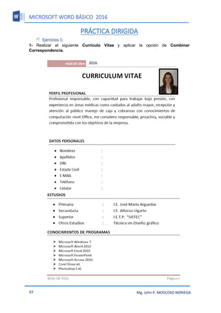 MICROSOFT WORD BÁSICO 2016
97 Mg. John P. MOSCOSO NORIEGA
PRÁCTICA DIRIGIDA
 Ejercicios 1:
1- Realizar el siguiente Currículo Vitae y aplicar la opción de Combinar
Correspondencia.
2016
 