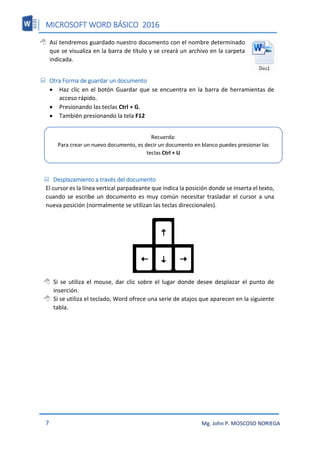 MICROSOFT WORD BÁSICO 2016
7 Mg. John P. MOSCOSO NORIEGA
 Así tendremos guardado nuestro documento con el nombre determinado
que se visualiza en la barra de título y se creará un archivo en la carpeta
indicada.
 Otra Forma de guardar un documento
 Haz clic en el botón Guardar que se encuentra en la barra de herramientas de
acceso rápido.
 Presionando las teclas Ctrl + G.
 También presionando la tela F12
 Desplazamiento a través del documento
El cursor es la línea vertical parpadeante que indica la posición donde se inserta el texto,
cuando se escribe un documento es muy común necesitar trasladar el cursor a una
nueva posición (normalmente se utilizan las teclas direccionales).
 Si se utiliza el mouse, dar clic sobre el lugar donde desee desplazar el punto de
inserción.
 Si se utiliza el teclado, Word ofrece una serie de atajos que aparecen en la siguiente
tabla.
Recuerda:
Para crear un nuevo documento, es decir un documento en blanco puedes presionar las
teclas Ctrl + U
 