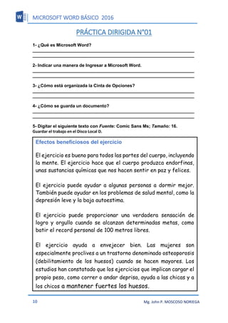 MICROSOFT WORD BÁSICO 2016
10 Mg. John P. MOSCOSO NORIEGA
PRÁCTICA DIRIGIDA N°01
1- ¿Qué es Microsoft Word?
__________________________________________________________________
__________________________________________________________________
2- Indicar una manera de Ingresar a Microsoft Word.
__________________________________________________________________
__________________________________________________________________
3- ¿Cómo está organizada la Cinta de Opciones?
__________________________________________________________________
__________________________________________________________________
4- ¿Cómo se guarda un documento?
__________________________________________________________________
__________________________________________________________________
5- Digitar el siguiente texto con Fuente: Comic Sans Ms; Tamaño: 16.
Guardar el trabajo en el Disco Local D.
Efectos beneficiosos del ejercicio
El ejercicio es bueno para todos las partes del cuerpo, incluyendo
la mente. El ejercicio hace que el cuerpo produzca endorfinas,
unas sustancias químicas que nos hacen sentir en paz y felices.
El ejercicio puede ayudar a algunas personas a dormir mejor.
También puede ayudar en los problemas de salud mental, como la
depresión leve y la baja autoestima.
El ejercicio puede proporcionar una verdadera sensación de
logro y orgullo cuando se alcanzan determinadas metas, como
batir el record personal de 100 metros libres.
El ejercicio ayuda a envejecer bien. Las mujeres son
especialmente proclives a un trastorno denominado osteoporosis
(debilitamiento de los huesos) cuando se hacen mayores. Los
estudios han constatado que los ejercicios que implican cargar el
propio peso, como correr o andar deprisa, ayuda a las chicas y a
los chicos a mantener fuertes los huesos.
 