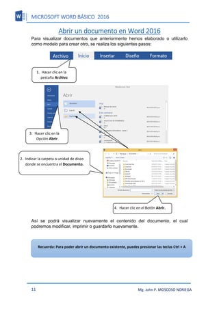 MICROSOFT WORD BÁSICO 2016
11 Mg. John P. MOSCOSO NORIEGA
Abrir un documento en Word 2016
Para visualizar documentos que anteriormente hemos elaborado o utilizarlo
como modelo para crear otro, se realiza los siguientes pasos:
Así se podrá visualizar nuevamente el contenido del documento, el cual
podremos modificar, imprimir o guardarlo nuevamente.
1. Hacer clic en la
pestaña Archivo
2. Indicar la carpeta o unidad de disco
donde se encuentra el Documento.
3. Hacer clic en la
Opción Abrir
4. Hacer clic en el Botón Abrir.
Recuerda: Para poder abrir un documento existente, puedes presionar las teclas Ctrl + A
 