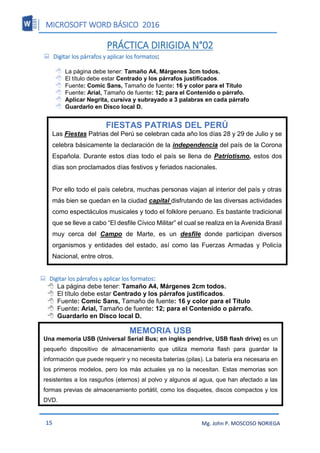 MICROSOFT WORD BÁSICO 2016
15 Mg. John P. MOSCOSO NORIEGA
PRÁCTICA DIRIGIDA N°02
 Digitar los párrafos y aplicar los formatos:
 La página debe tener: Tamaño A4, Márgenes 3cm todos.
 El título debe estar Centrado y los párrafos justificados.
 Fuente: Comic Sans, Tamaño de fuente: 16 y color para el Título
 Fuente: Arial, Tamaño de fuente: 12; para el Contenido o párrafo.
 Aplicar Negrita, cursiva y subrayado a 3 palabras en cada párrafo
 Guardarlo en Disco local D.
 Digitar los párrafos y aplicar los formatos:
 La página debe tener: Tamaño A4, Márgenes 2cm todos.
 El título debe estar Centrado y los párrafos justificados.
 Fuente: Comic Sans, Tamaño de fuente: 16 y color para el Título
 Fuente: Arial, Tamaño de fuente: 12; para el Contenido o párrafo.
 Guardarlo en Disco local D.
FIESTAS PATRIAS DEL PERÚ
Las Fiestas Patrias del Perú se celebran cada año los días 28 y 29 de Julio y se
celebra básicamente la declaración de la independencia del país de la Corona
Española. Durante estos días todo el país se llena de Patriotismo, estos dos
días son proclamados días festivos y feriados nacionales.
Por ello todo el país celebra, muchas personas viajan al interior del país y otras
más bien se quedan en la ciudad capital disfrutando de las diversas actividades
como espectáculos musicales y todo el folklore peruano. Es bastante tradicional
que se lleve a cabo “El desfile Cívico Militar” el cual se realiza en la Avenida Brasil
muy cerca del Campo de Marte, es un desfile donde participan diversos
organismos y entidades del estado, así como las Fuerzas Armadas y Policía
Nacional, entre otros.
MEMORIA USB
Una memoria USB (Universal Serial Bus; en inglés pendrive, USB flash drive) es un
pequeño dispositivo de almacenamiento que utiliza memoria flash para guardar la
información que puede requerir y no necesita baterías (pilas). La batería era necesaria en
los primeros modelos, pero los más actuales ya no la necesitan. Estas memorias son
resistentes a los rasguños (eternos) al polvo y algunos al agua, que han afectado a las
formas previas de almacenamiento portátil, como los disquetes, discos compactos y los
DVD.
 