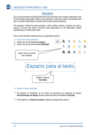MICROSOFT WORD BÁSICO 2016
18 Mg. John P. MOSCOSO NORIEGA
WordArt
Es una herramienta de Microsoft Word que permite crear textos estilizados con
varios efectos especiales, tales como texturas, contornos y otras manipulaciones
que no están disponibles a través del formato fuente estándar.
Por ejemplo: Podemos crear sombras, rotar, doblar, anchar, cambiar de color y
estirar la forma del texto. WordArt está disponible en 30 diferentes estilos
predefinidos en Microsoft Word.
Para crear WordArt realizaremos los siguientes pasos:
 Pasos Para Insertar Wordart
1. Hacer clic en la Pestaña Insertar.
2. Hacer clic en la herramienta WordArt
 Aplicar Formato a WordArt
 Al insertar un WordArt, en la Cinta de opciones se mostrará la opción
Herramientas de dibujo donde observaremos la Pestaña Formato.
 Para aplicar un efecto de texto realizar los siguientes pasos:
Hacer clic en uno de
los modelos
Digitar y aplicar
formatos
 