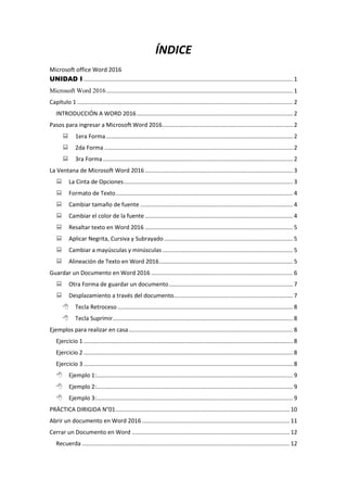 ÍNDICE
Microsoft office Word 2016
UNIDAD I .................................................................................................................................. 1
Microsoft Word 2016.................................................................................................................... 1
Capítulo 1 ...................................................................................................................................... 2
INTRODUCCIÓN A WORD 2016................................................................................................. 2
Pasos para ingresar a Microsoft Word 2016................................................................................. 2
 1era Forma.................................................................................................................... 2
 2da Forma ..................................................................................................................... 2
 3ra Forma...................................................................................................................... 2
La Ventana de Microsoft Word 2016............................................................................................ 3
 La Cinta de Opciones......................................................................................................... 3
 Formato de Texto.............................................................................................................. 4
 Cambiar tamaño de fuente ............................................................................................... 4
 Cambiar el color de la fuente............................................................................................ 4
 Resaltar texto en Word 2016 ............................................................................................ 5
 Aplicar Negrita, Cursiva y Subrayado................................................................................ 5
 Cambiar a mayúsculas y minúsculas ................................................................................. 5
 Alineación de Texto en Word 2016................................................................................... 5
Guardar un Documento en Word 2016 ........................................................................................ 6
 Otra Forma de guardar un documento............................................................................. 7
 Desplazamiento a través del documento.......................................................................... 7
 Tecla Retroceso............................................................................................................. 8
 Tecla Suprimir................................................................................................................ 8
Ejemplos para realizar en casa...................................................................................................... 8
Ejercicio 1 .................................................................................................................................. 8
Ejercicio 2 .................................................................................................................................. 8
Ejercicio 3 .................................................................................................................................. 8
 Ejemplo 1:.......................................................................................................................... 9
 Ejemplo 2:.......................................................................................................................... 9
 Ejemplo 3:.......................................................................................................................... 9
PRÁCTICA DIRIGIDA N°01............................................................................................................ 10
Abrir un documento en Word 2016............................................................................................ 11
Cerrar un Documento en Word .................................................................................................. 12
Recuerda ................................................................................................................................. 12
 