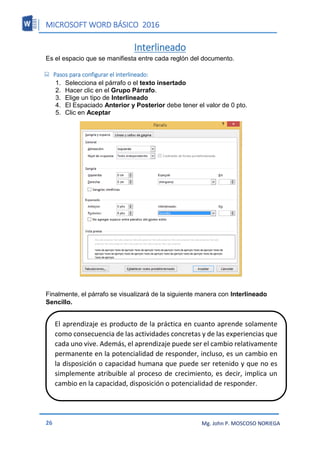 MICROSOFT WORD BÁSICO 2016
26 Mg. John P. MOSCOSO NORIEGA
Interlineado
Es el espacio que se manifiesta entre cada reglón del documento.
 Pasos para configurar el interlineado:
1. Selecciona el párrafo o el texto insertado
2. Hacer clic en el Grupo Párrafo.
3. Elige un tipo de Interlineado
4. El Espaciado Anterior y Posterior debe tener el valor de 0 pto.
5. Clic en Aceptar
Finalmente, el párrafo se visualizará de la siguiente manera con Interlineado
Sencillo.
El aprendizaje es producto de la práctica en cuanto aprende solamente
como consecuencia de las actividades concretas y de las experiencias que
cada uno vive. Además, el aprendizaje puede ser el cambio relativamente
permanente en la potencialidad de responder, incluso, es un cambio en
la disposición o capacidad humana que puede ser retenido y que no es
simplemente atribuible al proceso de crecimiento, es decir, implica un
cambio en la capacidad, disposición o potencialidad de responder.
 