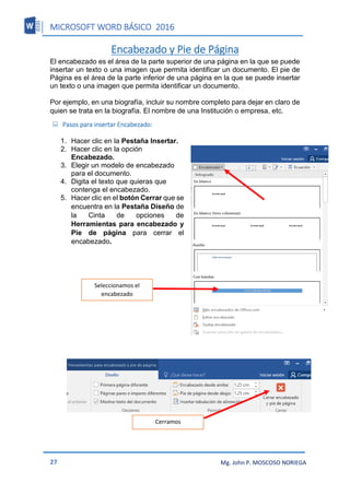 MICROSOFT WORD BÁSICO 2016
27 Mg. John P. MOSCOSO NORIEGA
Encabezado y Pie de Página
El encabezado es el área de la parte superior de una página en la que se puede
insertar un texto o una imagen que permita identificar un documento. El pie de
Página es el área de la parte inferior de una página en la que se puede insertar
un texto o una imagen que permita identificar un documento.
Por ejemplo, en una biografía, incluir su nombre completo para dejar en claro de
quien se trata en la biografía. El nombre de una Institución o empresa, etc.
 Pasos para insertar Encabezado:
1. Hacer clic en la Pestaña Insertar.
2. Hacer clic en la opción
Encabezado.
3. Elegir un modelo de encabezado
para el documento.
4. Digita el texto que quieras que
contenga el encabezado.
5. Hacer clic en el botón Cerrar que se
encuentra en la Pestaña Diseño de
la Cinta de opciones de
Herramientas para encabezado y
Pie de página para cerrar el
encabezado.
Seleccionamos el
encabezado
Cerramos
 