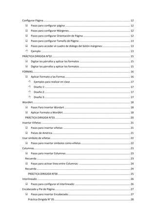 Configurar Página........................................................................................................................ 12
 Pasos para configurar página.......................................................................................... 12
 Pasos para configurar Márgenes..................................................................................... 12
 Pasos para configurar Orientación de Página ................................................................. 12
 Pasos para configurar Tamaño de Página....................................................................... 13
 Pasos para acceder al cuadro de diálogo del botón márgenes:...................................... 13
 Ejemplo: .......................................................................................................................... 13
PRÁCTICA DIRIGIDA N°02............................................................................................................ 15
 Digitar los párrafos y aplicar los formatos ...................................................................... 15
 Digitar los párrafos y aplicar los formatos ...................................................................... 15
FORMAS....................................................................................................................................... 16
 Aplicar Formato a las Formas.......................................................................................... 16
 Ejemplos para realizar en clase................................................................................... 17
 Diseño 1:...................................................................................................................... 17
 Diseño 2:...................................................................................................................... 17
 Diseño 3:...................................................................................................................... 17
WordArt....................................................................................................................................... 18
 Pasos Para Insertar Wordart ........................................................................................... 18
 Aplicar Formato a WordArt............................................................................................. 18
PRÁCTICA DIRIGIDA N°03........................................................................................................ 20
Insertar Viñetas........................................................................................................................... 21
 Pasos para insertar viñetas: ............................................................................................ 21
 Países de América............................................................................................................ 21
Usar símbolo de viñetas.............................................................................................................. 22
 Pasos para insertar símbolos como viñetas.................................................................... 22
Columnas..................................................................................................................................... 23
 Pasos para insertar Columnas......................................................................................... 23
Recuerda ................................................................................................................................. 23
 Pasos para activar línea entre Columnas: ....................................................................... 24
Recuerda ................................................................................................................................. 24
PRÁCTICA DIRIGIDA N°04.................................................................................................... 25
Interlineado................................................................................................................................. 26
 Pasos para configurar el interlineado: ............................................................................ 26
Encabezado y Pie de Página........................................................................................................ 27
 Pasos para insertar Encabezado:..................................................................................... 27
Práctica Dirigida N° 05......................................................................................................... 28
 