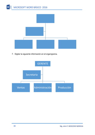 MICROSOFT WORD BÁSICO 2016
39 Mg. John P. MOSCOSO NORIEGA
7. Digitar la siguiente información en el organigrama.
GERENTE
Ventas Administración Producción
Secretaria
 
