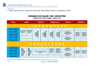 MICROSOFT WORD BÁSICO 2016
51 Mg. John P. MOSCOSO NORIEGA
Ejercicio 7:
1. Crear el siguiente Horario, utilizando la herramienta Tablas, Margen Estrecho y Orientación Horizontal.
 