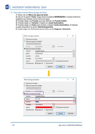MICROSOFT WORD BÁSICO 2016
65 Mg. John P. MOSCOSO NORIEGA
 Pasos para insertar Marca de agua de Texto
1- Hacer clic en Marca de agua de texto.
2- Clic en la opción Texto, luego borra la palabra BORRADOR e inserta el término
(palabra) que deseas como marca de agua.
3- Puedes elegir una Fuente que sea distinta a la Fuente Calibri.
4- Puedes elegir un Tamaño o dejarlo en modo Automático.
5- Puedes elegir un Color para el texto o dejarlo modo Automático. Si deseas
puedes desactivar la opción Semitransparente.
6- Puedes elegir una Distribución para el texto, ya sea Diagonal u Horizontal.
 