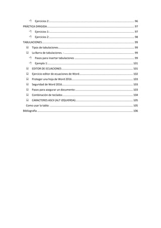  Ejercicios 2:.................................................................................................................. 96
PRÁCTICA DIRIGIDA..................................................................................................................... 97
 Ejercicios 1:.................................................................................................................. 97
 Ejercicios 2:.................................................................................................................. 98
TABULACIONES............................................................................................................................ 99
 Tipos de tabulaciones...................................................................................................... 99
 La Barra de tabulaciones. -.............................................................................................. 99
 Pasos para insertar tabulaciones ................................................................................ 99
 Ejemplo 1:.................................................................................................................. 101
 EDITOR DE ECUACIONES ............................................................................................... 101
 Ejercicio editor de ecuaciones de Word........................................................................ 102
 Proteger una hoja de Word 2016.................................................................................. 103
 Seguridad de Word 2016............................................................................................... 103
 Pasos para asegurar un documento:............................................................................. 103
 Combinación de teclados.............................................................................................. 104
 CARACTERES ASCII (ALT IZQUIERDA)............................................................................. 105
Como usar la tabla: ............................................................................................................... 105
Bibliografía ................................................................................................................................ 106
 