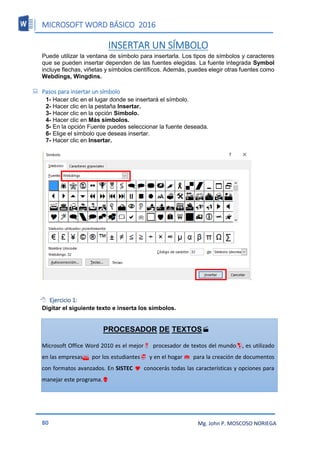 MICROSOFT WORD BÁSICO 2016
80 Mg. John P. MOSCOSO NORIEGA
INSERTAR UN SÍMBOLO
Puede utilizar la ventana de símbolo para insertarla. Los tipos de símbolos y caracteres
que se pueden insertar dependen de las fuentes elegidas. La fuente integrada Symbol
incluye flechas, viñetas y símbolos científicos. Además, puedes elegir otras fuentes como
Webdings, Wingdins.
 Pasos para insertar un símbolo
1- Hacer clic en el lugar donde se insertará el símbolo.
2- Hacer clic en la pestaña Insertar.
3- Hacer clic en la opción Símbolo.
4- Hacer clic en Más símbolos.
5- En la opción Fuente puedes seleccionar la fuente deseada.
6- Elige el símbolo que deseas insertar.
7- Hacer clic en Insertar.
 Ejercicio 1:
Digitar el siguiente texto e inserta los símbolos.
PROCESADOR DE TEXTOS
Microsoft Office Word 2010 es el mejorprocesador de textos del mundo, es utilizado
en las empresaspor los estudiantesy en el hogar para la creación de documentos
con formatos avanzados. En SISTEC conocerás todas las características y opciones para
manejar este programa.
 