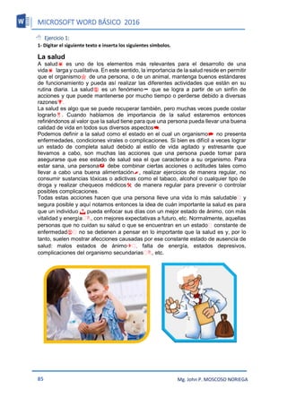 MICROSOFT WORD BÁSICO 2016
85 Mg. John P. MOSCOSO NORIEGA
 Ejercicio 1:
1- Digitar el siguiente texto e inserta los siguientes símbolos.
La salud
A saludes uno de los elementos más relevantes para el desarrollo de una
vidalarga y cualitativa. En este sentido, la importancia de la salud reside en permitir
que el organismode una persona, o de un animal, mantenga buenos estándares
de funcionamiento y pueda así realizar las diferentes actividades que están en su
rutina diaria. La saludes un fenómenoque se logra a partir de un sinfín de
acciones y que puede mantenerse por mucho tiempo o perderse debido a diversas
razones.
La salud es algo que se puede recuperar también, pero muchas veces puede costar
lograrlo. Cuando hablamos de importancia de la salud estaremos entonces
refiriéndonos al valor que la salud tiene para que una persona pueda llevar una buena
calidad de vida en todos sus diversos aspectos.
Podemos definir a la salud como el estado en el cual un organismono presenta
enfermedades, condiciones virales o complicaciones. Si bien es difícil a veces lograr
un estado de completa salud debido al estilo de vida agitado y estresante que
llevamos a cabo, son muchas las acciones que una persona puede tomar para
asegurarse que ese estado de salud sea el que caracterice a su organismo. Para
estar sana, una personadebe combinar ciertas acciones o actitudes tales como
llevar a cabo una buena alimentación, realizar ejercicios de manera regular, no
consumir sustancias tóxicas o adictivas como el tabaco, alcohol o cualquier tipo de
droga y realizar chequeos médicosde manera regular para prevenir o controlar
posibles complicaciones.
Todas estas acciones hacen que una persona lleve una vida lo más saludable y
segura posible y aquí notamos entonces la idea de cuán importante la salud es para
que un individuo  pueda enfocar sus días con un mejor estado de ánimo, con más
vitalidad y energía , con mejores expectativas a futuro, etc. Normalmente, aquellas
personas que no cuidan su salud o que se encuentran en un estado constante de
enfermedad no se detienen a pensar en lo importante que la salud es y, por lo
tanto, suelen mostrar afecciones causadas por ese constante estado de ausencia de
salud: malos estados de ánimo falta de energía, estados depresivos,
complicaciones del organismo secundarias , etc.
 