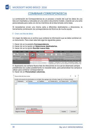 MICROSOFT WORD BÁSICO 2016
88 Mg. John P. MOSCOSO NORIEGA
COMBINAR CORRESPONDECIA
La combinación de Correspondencia es un proceso a través del cual los datos de una
lista son insertados y colocados en una carta o documento modelo, creando así una carta
personalizada para cada uno de los miembros de la lista tomada como base.
Si necesitamos enviar una misma carta a diferentes destinatarios y direcciones, la
herramienta combinación de correspondencia de Word es de mucha ayuda.
 Crear una lista de datos
Un origen de datos es un archivo que contiene la información que se debe combinar en
un documento. Para crear esta lista siga los siguientes pasos
1- Hacer clic en la pestaña Correspondencia.
2- Hacer clic en la opción en Seleccionar destinatarios.
3- Hacer clic en la opción Escribir nueva lista.
4- Aparecerá una ventana Nueva lista de direcciones en la cual se observará campos
predefinidos los cuales posiblemente no necesite todos, para personalizar los campos a
utilizar para combinar correspondencia
5- Hacer clic en Personalizar columnas.
 