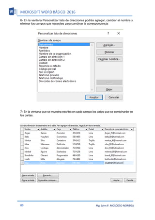 MICROSOFT WORD BÁSICO 2016
89 Mg. John P. MOSCOSO NORIEGA
6- En la ventana Personalizar lista de direcciones podrás agregar, cambiar el nombre y
eliminar los campos que necesites para combinar la correspondencia
7- En la ventana que se muestra escriba en cada campo los datos que se combinarán en
las cartas.
 
