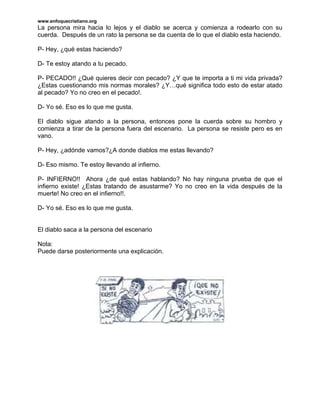 www.enfoquecristiano.org
La persona mira hacia lo lejos y el diablo se acerca y comienza a rodearlo con su
cuerda. Después de un rato la persona se da cuenta de lo que el diablo esta haciendo.

P- Hey, ¿qué estas haciendo?

D- Te estoy atando a tu pecado.

P- PECADO!! ¿Qué quieres decir con pecado? ¿Y que te importa a ti mi vida privada?
¿Estas cuestionando mis normas morales? ¿Y…qué significa todo esto de estar atado
al pecado? Yo no creo en el pecado!.

D- Yo sé. Eso es lo que me gusta.

El diablo sigue atando a la persona, entonces pone la cuerda sobre su hombro y
comienza a tirar de la persona fuera del escenario. La persona se resiste pero es en
vano.

P- Hey, ¿adónde vamos?¿A donde diablos me estas llevando?

D- Eso mismo. Te estoy llevando al infierno.

P- INFIERNO!! Ahora ¿de qué estas hablando? No hay ninguna prueba de que el
infierno existe! ¿Estas tratando de asustarme? Yo no creo en la vida después de la
muerte! No creo en el infierno!!.

D- Yo sé. Eso es lo que me gusta.


El diablo saca a la persona del escenario

Nota:
Puede darse posteriormente una explicación.
 