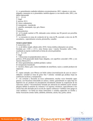 100
A : cx generalmente cuadrados tabulares con prominencias {001}; algunos cx son muy
delgados; raramente en cx piramidales; también algunos cx son maclas sobre {001}, con
hábito bipiramidal
H: 3 G: 6.8
T: frágil
E: precisa {011}
B: vítreo a adamantino
D: transparente - translúcido
C: amarillo, anaranjado, rojo, gris, blanco
R: blanca
O: piezoelectrico
Q : el Ca puede sustituir al Pb, indicando como mínimo una SS parcial con powellita
Ca(Mo,W)O4
Y : se encuentra en zonas de oxidación de las vetas de Pb, asociado a otros mx de Pb
secundarios, especialmente cerusita, piromorfita, vanadita
YESO CaSO4*2H2O
S: monoclinico 2/m
A : cx de hábito simple, tabular sobre {010}; forma rómbica (diamante) con aristas
biseladas por {120} y {111}; otras formas raras • maclas frecuentes sobre {100},
resultando en maclas swallowtail en forma de cola de golondrina
H: 2 G: 2.32
T: frágil
E : 3 direcciones no perpendiculares entre sí:
perfecta {010] pinaciodal dando hojas delgadas, con superficie concoidal {100} y con
fractura fibrosa{011}
B: vítreo (generalmente), también perlado o sedoso
D: transparente-translúcido
C: incoloro, blanco, gris; varias tonalidades de amarillento, rojizo y castaño producto de
impurezas
R:
O : espato satinado: yeso fibroso con brillo sedoso (recristalización de yeso en vetas) •
alabastro: variedad en masa de grano fino • selenita: variedad que produce hojas de
exfoliación incoloras y transparentes
Y : mx corriente y frecuente en rocas sedimentarias, muchas veces formando capas
gruesas, con frecuencia intercalado en calizas y lutitas; generalmente en capas bajo los
depósitos de sal, producto de precipitación inicialmente durante la evaporación de las
soluciones salinas • frecuentemente formado por alteración de anhidrita (suele mostrar
pliegues debido al aumento de volumen) • en regiones volcánicas, especialmente si las
calizas han sido afectadas por la acción de vapores sulfurosos • también como ganga en
vetas metálicas • en forma de masas lenticulares o cristales esparcidos en arcillas y
lutitas Asociación común: halita, anhidrita, dolomita, calcita, S(s), pirita, calcita.
 