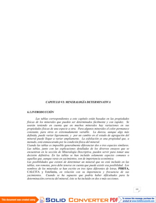 101
CAPITULO VI: MINERALOGÍA DETERMINATIVA
6.1.INTRODUCCIÓN
Las tablas correspondientes a este capítulo están basadas en las propiedades
físicas de los minerales que pueden ser determinados fácilmente y con rapidez. Se
usarán teniendo en cuenta que en muchos minerales hay variaciones en sus
propiedades físicas de una especie a otra. Para algunos minerales el color permanece
constante, para otros es extremadamente variable. La dureza, aunque algo más
definida, puede variar ligeramente, y por un cambio en el estado de agregación del
mineral puede llegar a variar ampliamente. La exfoliación es una propiedad que, a
menudo, está enmascarada por la condición física del mineral.
Usando las tablas es imposible generalmente diferenciar dos o tres especies similares.
Las tablas, junto con las explicaciones detalladas de los diversos ensayos que se
encuentran en la sección de Mineralogía Descriptiva, pueden servir para tomar una
decisión definitiva. En las tablas se han incluido solamente especies comunes o
aquellas que, aunque raras en yacimientos, son de importancia económica.
Las posibilidades que existen de determinar un mineral que no está incluido en las
tablas, son remotas, pero debe tenerse en cuenta que puede existir esa posibilidad. Los
nombres de los minerales se han escrito en tres tipos diferentes de letras, PIRITA,
CALCITA y Estefanita, en relación con su importancia y frecuencia de sus
yacimientos. Cuando se ha supuesto que podría haber dificultades para la
determinación correcta del mineral, éste se ha incluido en dos o más secciones.
 