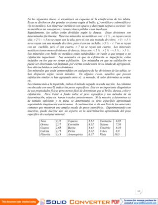 102
En las siguientes líneas se encontrará un esquema de la clasificación de las tablas.
Éstas se dividen en dos grandes secciones según el brillo: (1) metálico y submetálico y
(2) no metálico. Los minerales metálicos son opacos y dan rayas negras u oscuras; los
no metálicos no son opacos y tienen colores pálidos o son incoloros.
Seguidamente, las tablas están divididas según la dureza. Estas divisiones son
determinadas fácilmente. Para los minerales no metálicos son: 2 ½ , se rayan con la
uña; 2 ½ - 3 no se rayan con la uña, pero sí con una moneda de cobre; 3 - 5 ½
no se rayan con una moneda de cobre, pero sí con un cuchillo; 5 ½ - 7 no se rayan
con un cuchillo, pero sí con cuarzo, 7 no se rayan con cuarzo. Los minerales
metálicos tienen menos divisiones de dureza; éstas son: 2 ½ ; 2 ½ - 5 ½ ; 5 ½ .
Los minerales con brillo no metálico están subdivididos en razón a que tengan o no
exfoliación importante. Los minerales en que la exfoliación es imperfecta, están
incluidos en los que no tienen exfoliación. Los minerales en que su exfoliación no
puede ser observada con facilidad, por ciertas condiciones en su estado de agregación,
han sido incluidos en ambas divisiones.
Los minerales que están comprendidos en cualquiera de las divisiones de las tablas, se
han dispuesto según varios métodos. En algunos casos, aquellos que poseen
exfoliación similar se han agrupado entre sí; a menudo, el color determina su orden,
etc.
La columna más a la izquierda, indica el método seguido en cada sección. La columna
encabezada con una G, indica los pesos específicos. Éste es un importante diagnóstico
de sus propiedades físicas pero menos fácil de determinar que el brillo, dureza, color y
exfoliación. Para tratar a fondo sobre el peso específico y los métodos de su
determinación, véase en temas tratados anteriormente. Si la muestra a determinar es
de tamaño suficiente y es pura, se determinará su peso específico aproximado
sopesándolo simplemente con la mano. A continuación se da una lista de los minerales
comunes que muestran una amplia escala de pesos específicos. Experimentando con
muestras, puede hacerse uno un experto en la determinación aproximada del peso
específico de cualquier mineral.
Yeso
Ortosa
Cuarzo
Calcita
Fluorita
2,32
2,57
2,65
2,71
3,18
Topacio
Corindón
Barita
Pirita
Arsenopirita
3,53
4,02
4,45
5,02
6,07
Casiterita
Galena
Cinabrio
Cobre
Plata
6,95
7,50
8,10
8,9
10,5
 