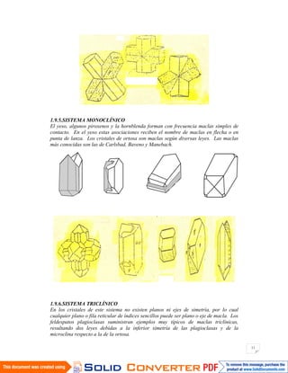 11
1.9.5.SISTEMA MONOCLÍNICO
El yeso, algunos piroxenos y la hornblenda forman con frecuencia maclas simples de
contacto. En el yeso estas asociaciones reciben el nombre de maclas en flecha o en
punta de lanza. Los cristales de ortosa son maclas según diversas leyes. Las maclas
más conocidas son las de Carlsbad, Baveno y Manebach.
1.9.6.SISTEMA TRICLÍNICO
En los cristales de este sistema no existen planos ni ejes de simetría, por lo cual
cualquier plano o fila reticular de índices sencillos puede ser plano o eje de macla. Los
feldespatos plagioclasas suministran ejemplos muy típicos de maclas triclínicas,
resultando dos leyes debidas a la inferior simetría de las plagioclasas y de la
microclina respecto a la de la ortosa.
 