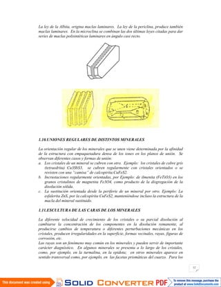 12
La ley de la Albita, origina maclas laminares. La ley de la periclina, produce también
maclas laminares. En la microclina se combinan las dos últimas leyes citadas para dar
series de maclas polisintéticas laminares en ángulo casi recto.
1.10.UNIONES REGULARES DE DISTINTOS MINERALES
La orientación regular de los minerales que se unen viene determinada por la afinidad
de la estructura con empaquetadura densa de los iones en los planos de unión. Se
observan diferentes casos y formas de unión:
a. Los cristales de un mineral se cubren con otro. Ejemplo: los cristales de cobre gris
(tetraedrita) Cu3SbS3, se cubren regularmente con cristales orientados o se
revisten con una “camisa” de calcopirita.CuFeS2.
b. Incrustaciones regularmente orientadas, por Ejemplo: de ilmenita (FeTiO3) en los
granos cristalinos de magnetita Fe3O4, como producto de la disgregación de la
disolución sólida.
c. La sustitución orientada desde la periferie de un mineral por otro. Ejemplo: La
esfalerita ZnS, por la calcopirita CuFeS2, manteniéndose incluso la estructura de la
macla del mineral sustituido.
1.11.ESCULTURA DE LAS CARAS DE LOS MINERALES
La diferente velocidad de crecimiento de los cristales o su parcial disolución al
cambiarse la concentración de los componentes en la disolución remanente, al
producirse cambios de temperatura o diferentes perturbaciones mecánicas en los
cristales, producen irregularidades en la superficie, formas vecinales, rayas, figuras de
corrosión, etc.
Las rayas son un fenómeno muy común en los minerales y pueden servir de importante
carácter diagnóstico. En algunos minerales se presenta a lo largo de los cristales,
como, por ejemplo, en la turmalina, en la epidota; en otros minerales aparece en
sentido transversal como, por ejemplo, en las facetas prismáticas del cuarzo. Para los
 