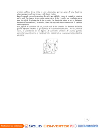 13
cristales cúbicos de la pirita es muy sintomático que las rayas de una faceta se
dispongan perpendicularmente a cada faceta vecina.
Las figuras de corrosión permiten descubrir en múltiples casos la verdadera simetría
del cristal. Las figuras de corrosión en las caras de los cristales son resultados de la
fase inicial de la disolución de los cristales.(la disolución viene a ser el fenómeno
inverso del crecimiento y se realiza como éste apoyado estrechamente en la simetría
cristalográfica).
Las figuras de corrosión en las facetas lizas de los cristales de distintos minerales
poseen diferente simetría, lo que depende de su estructura cristalina. Por eso, muchas
veces, la orientación de las figuras de corrosión (cristales de cuarzo) permite
demostrar su pertenencia al cuarzo derecho o izquierdo, a veces acusa una estructura
de macla.
 